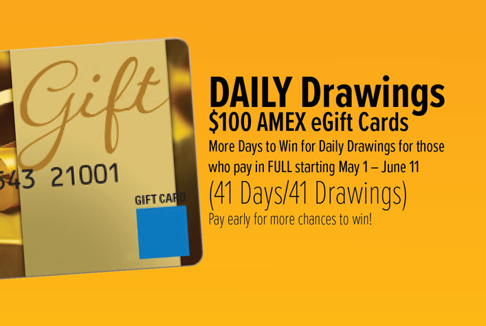 DAILY Drawings. $100 AMEX eGift Cards. More Days to Win for Daily Drawings for those who pay in FULL starting May 1 – June 5 (36 Days/36 Drawings). Pay early for more chances to win!