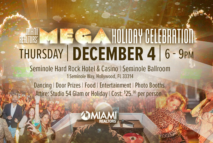 MIAMI REALTORS MEGA Holiday Celebration. THURSDAY | DECEMBER 4 | 6 - 9PM. Seminole Hard Rock Hotel & Casino | Seminole Ballroom, 1 Seminole Way, Hollywood, FL 33314. Dancing | Door Prizes | Food | Entertainment | Photo Booths. Attire: Studio 54 Glam or Holiday. Cost: $25 per person